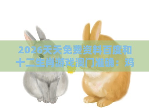 2026天天免费资料百度和十二生肖游戏澳门准确：鸡、狗、鼠、兔，全年免费资料大全正版-系统解答、专家解读解释与落实​,远离不实的空头诺